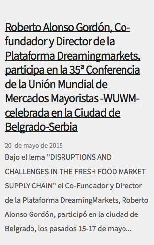 &nbsp;Roberto Alonso Gordón, Co-fundador y Director de la Plataforma Dreamingmarkets, participa en la 35ª Conferencia de la Unión Mundial de Mercados Mayoristas -WUWM- celebrada en la Ciudad de Belgrado-Serbia 20 de mayo de 2019 Bajo el lema "DISRUPTIONS AND CHALLENGES IN THE FRESH FOOD MARKET SUPPLY CHAIN" el Co-Fundador y Director de la Plataforma DreamingMarkets, Roberto Alonso Gordón, participó en la ciudad de Belgrado, los pasados 15-17 de mayo...