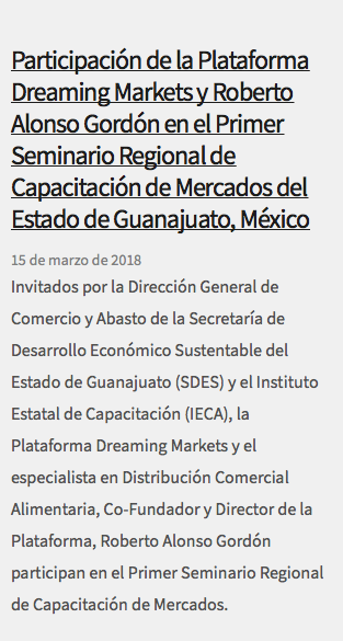 &nbsp;Participación de la Plataforma Dreaming Markets y Roberto Alonso Gordón en el Primer Seminario Regional de Capacitación de Mercados del Estado de Guanajuato, México 15 de marzo de 2018 Invitados por la Dirección General de Comercio y Abasto de la Secretaría de Desarrollo Económico Sustentable del Estado de Guanajuato (SDES) y el Instituto Estatal de Capacitación (IECA), la Plataforma Dreaming Markets y el especialista en Distribución Comercial Alimentaria, Co-Fundador y Director de la Plataforma, Roberto Alonso Gordón participan en el Primer Seminario Regional de Capacitación de Mercados. 
