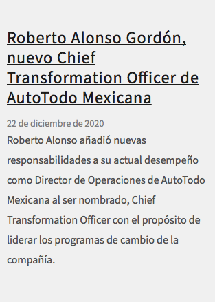 &nbsp;Roberto Alonso Gordón, nuevo Chief Transformation Officer de AutoTodo Mexicana 22 de diciembre de 2020 Roberto Alonso añadió nuevas responsabilidades a su actual desempeño como Director de Operaciones de AutoTodo Mexicana al ser nombrado, Chief Transformation Officer con el propósito de liderar los programas de cambio de la compañía.