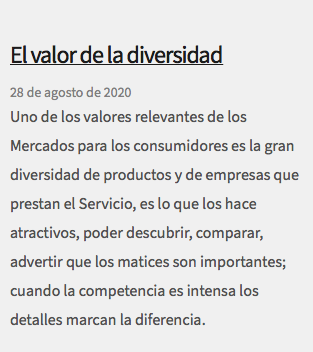 &nbsp;El valor de la diversidad 28 de agosto de 2020 Uno de los valores relevantes de los Mercados para los consumidores es la gran diversidad de productos y de empresas que prestan el Servicio, es lo que los hace atractivos, poder descubrir, comparar, advertir que los matices son importantes; cuando la competencia es intensa los detalles marcan la diferencia. 