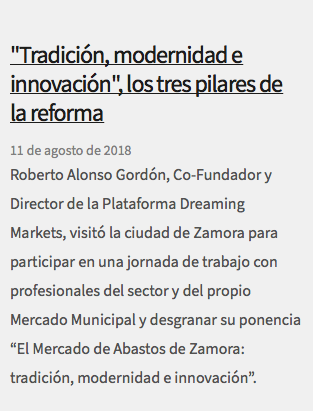 &nbsp;"Tradición, modernidad e innovación", los tres pilares de la reforma 11 de agosto de 2018 Roberto Alonso Gordón, Co-Fundador y Director de la Plataforma Dreaming Markets, visitó la ciudad de Zamora para participar en una jornada de trabajo con profesionales del sector y del propio Mercado Municipal y desgranar su ponencia “El Mercado de Abastos de Zamora: tradición, modernidad e innovación”.