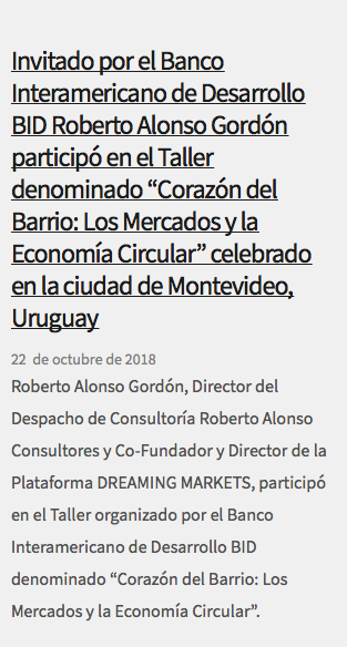 &nbsp;Invitado por el Banco Interamericano de Desarrollo BID Roberto Alonso Gordón participó en el Taller denominado “Corazón del Barrio: Los Mercados y la Economía Circular” celebrado en la ciudad de Montevideo, Uruguay 22 de octubre de 2018 Roberto Alonso Gordón, Director del Despacho de Consultoría Roberto Alonso Consultores y Co-Fundador y Director de la Plataforma DREAMING MARKETS, participó en el Taller organizado por el Banco Interamericano de Desarrollo BID denominado “Corazón del Barrio: Los Mercados y la Economía Circular”.