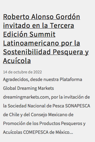 &nbsp;Roberto Alonso Gordón invitado en la Tercera Edición Summit Latinoamericano por la Sostenibilidad Pesquera y Acuícola 14 de octubre de 2022 Agradecidos, desde nuestra Plataforma Global Dreaming Markets dreamingmarkets.com, por la invitación de la Sociedad Nacional de Pesca SONAPESCA de Chile y del Consejo Mexicano de Promoción de los Productos Pesqueros y Acuícolas COMEPESCA de México...